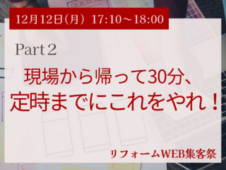 12月12日（月）Part２：現場から帰って30分、定時までにこれをやれ！　【リフォームWEB集客祭】